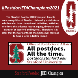 Stanford Postdoc JEDI Champion Awards are a recognition of current Stanford University postdoctoral scholars who have championed initiatives, activities, or efforts that advance justice, equity, diversity, and inclusion at Stanford and beyond.